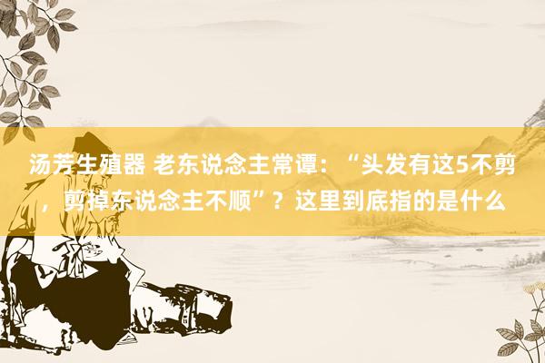 汤芳生殖器 老东说念主常谭:“头发有这5不剪,剪掉东说念主不顺”?这里到底指的是什么