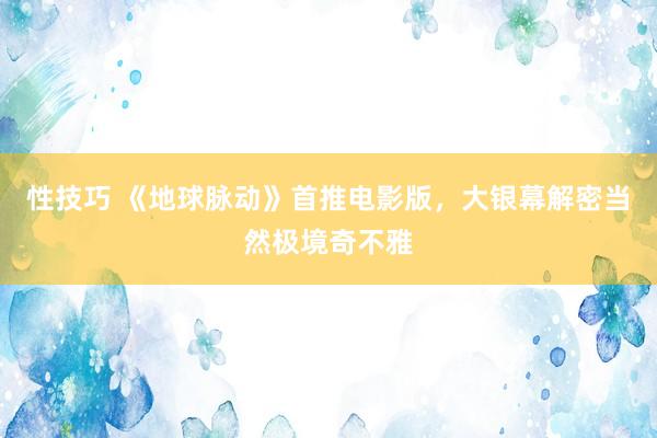 性技巧 《地球脉动》首推电影版,大银幕解密当然极境奇不雅