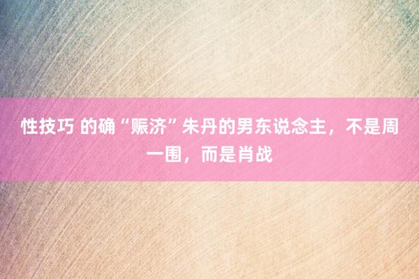 性技巧 的确“赈济”朱丹的男东说念主,不是周一围,而是肖战