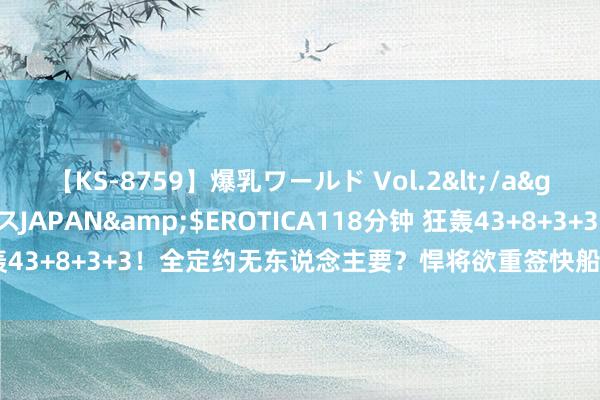 【KS-8759】爆乳ワールド Vol.2</a>2006-11-01アリスJAPAN&$EROTICA118分钟 狂轰43+8+3+3!全定约无东说念主要?悍将欲重签快船,哈登照