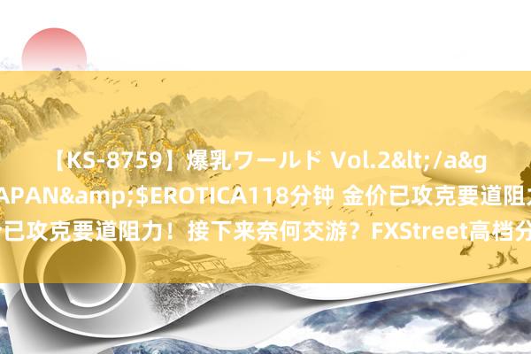 【KS-8759】爆乳ワールド Vol.2</a>2006-11-01アリスJAPAN&$EROTICA118分钟 金价已攻克要道阻力!接下来奈何交游?FXStreet高档分析师黄