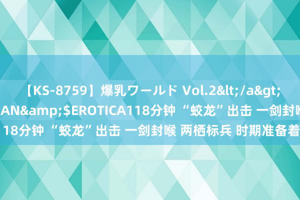 【KS-8759】爆乳ワールド Vol.2</a>2006-11-01アリスJAPAN&$EROTICA118分钟 “蛟龙”出击 一剑封喉 两栖标兵 时期准备着!