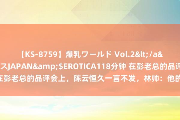 【KS-8759】爆乳ワールド Vol.2</a>2006-11-01アリスJAPAN&$EROTICA118分钟 在彭老总的品评会上,陈云恒久一言不发,林帅:他的眼睛让东谈主局促