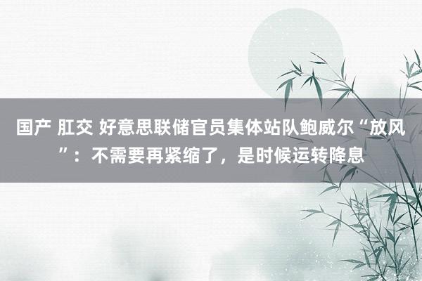 国产 肛交 好意思联储官员集体站队鲍威尔“放风”:不需要再紧缩了,是时候运转降息