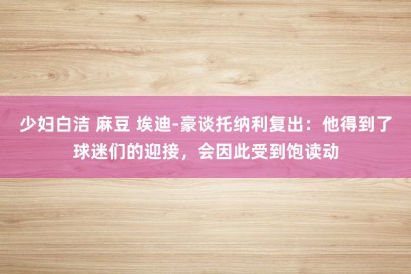 少妇白洁 麻豆 埃迪-豪谈托纳利复出:他得到了球迷们的迎接,会因此受到饱读动