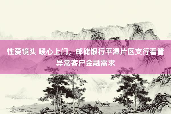 性爱镜头 暖心上门，邮储银行平潭片区支行看管异常客户金融需求