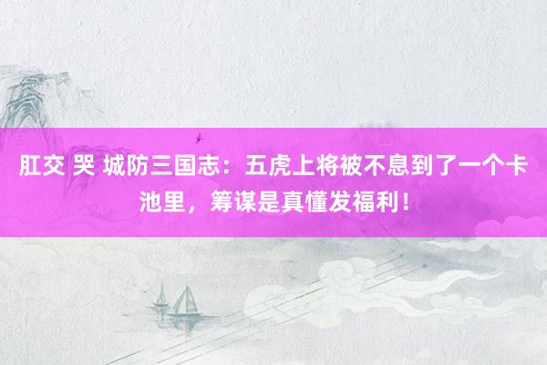 肛交 哭 城防三国志：五虎上将被不息到了一个卡池里，筹谋是真懂发福利！