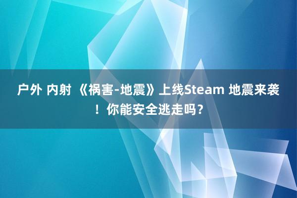 户外 内射 《祸害-地震》上线Steam 地震来袭！你能安全逃走吗？