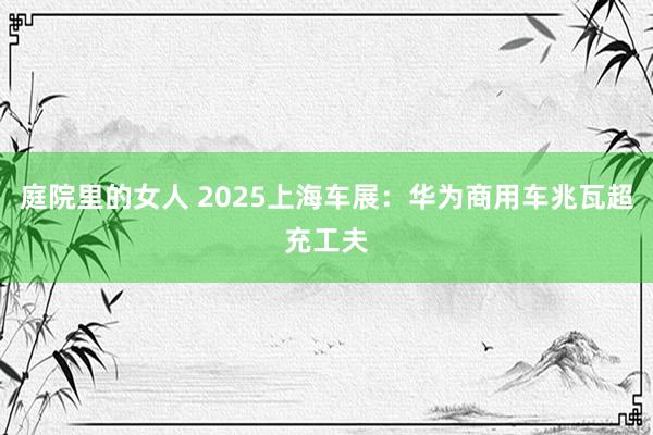 庭院里的女人 2025上海车展：华为商用车兆瓦超充工夫