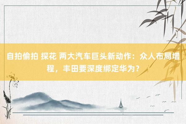 自拍偷拍 探花 两大汽车巨头新动作：众人布局增程，丰田要深度绑定华为？