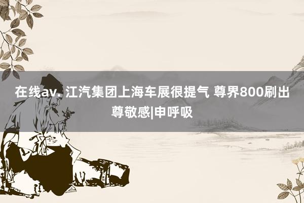 在线av. 江汽集团上海车展很提气 尊界800刷出尊敬感|申呼吸