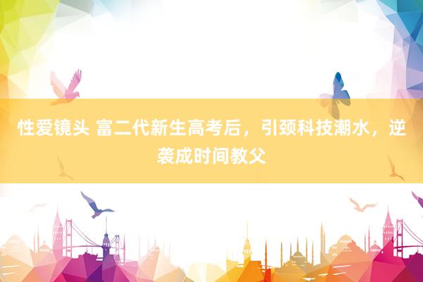 性爱镜头 富二代新生高考后，引颈科技潮水，逆袭成时间教父