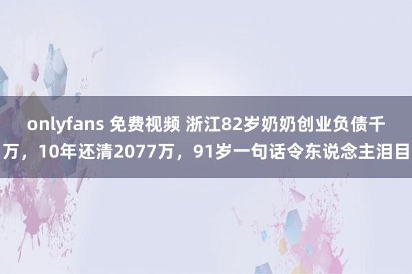 onlyfans 免费视频 浙江82岁奶奶创业负债千万，10年还清2077万，91岁一句话令东说念主泪目