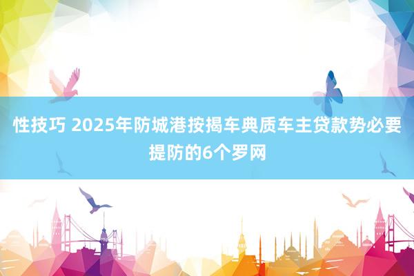 性技巧 2025年防城港按揭车典质车主贷款势必要提防的6个罗网