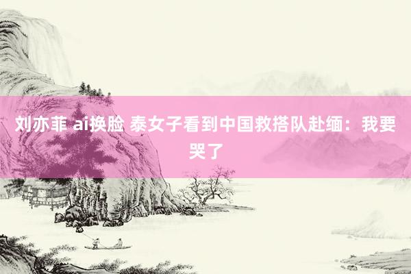 刘亦菲 ai换脸 泰女子看到中国救搭队赴缅：我要哭了