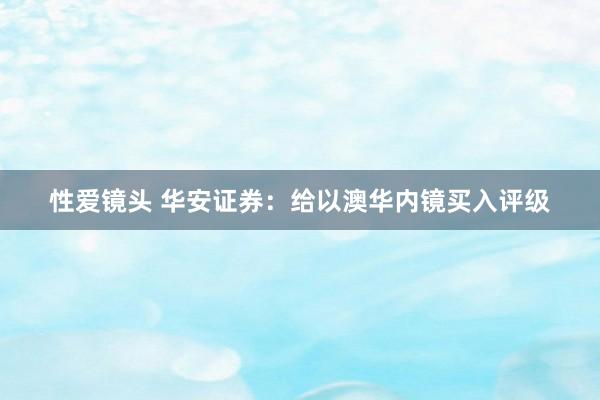 性爱镜头 华安证券：给以澳华内镜买入评级