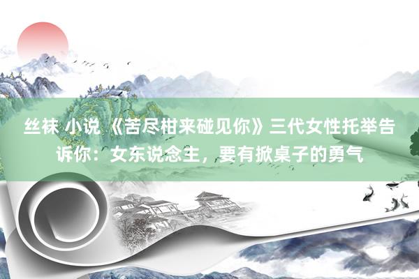 丝袜 小说 《苦尽柑来碰见你》三代女性托举告诉你：女东说念主，要有掀桌子的勇气
