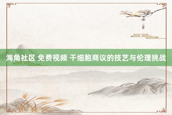 海角社区 免费视频 干细胞商议的技艺与伦理挑战