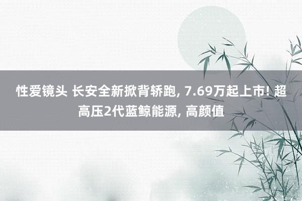 性爱镜头 长安全新掀背轿跑, 7.69万起上市! 超高压2代蓝鲸能源, 高颜值