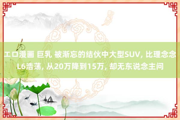 エロ漫画 巨乳 被渐忘的结伙中大型SUV, 比理念念L6浩荡, 从20万降到15万, 却无东说念主问