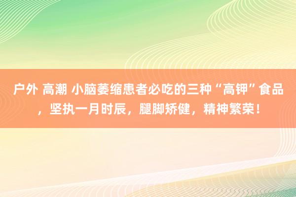 户外 高潮 小脑萎缩患者必吃的三种“高钾”食品，坚执一月时辰，腿脚矫健，精神繁荣！