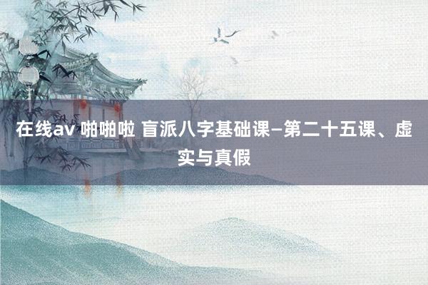 在线av 啪啪啦 盲派八字基础课—第二十五课、虚实与真假