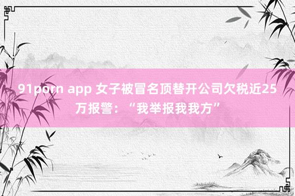 91porn app 女子被冒名顶替开公司欠税近25万报警：“我举报我我方”