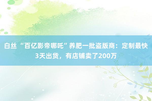 白丝 “百亿影帝哪吒”养肥一批盗版商：定制最快3天出货，有店铺卖了200万
