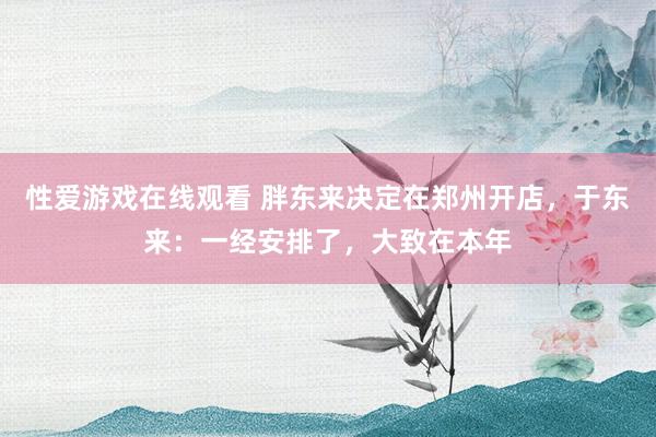性爱游戏在线观看 胖东来决定在郑州开店，于东来：一经安排了，大致在本年